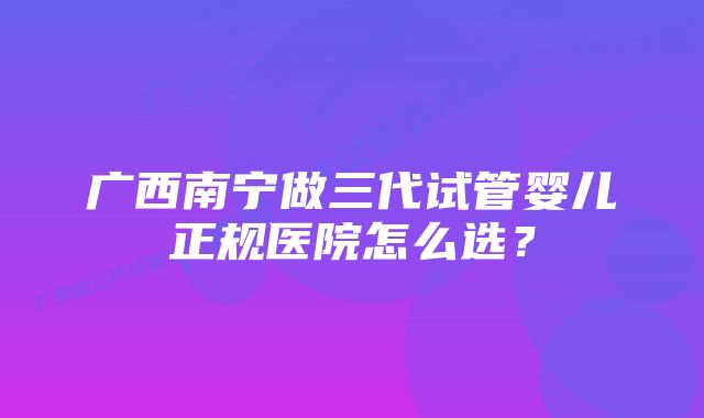 广西南宁做三代试管婴儿正规医院怎么选？