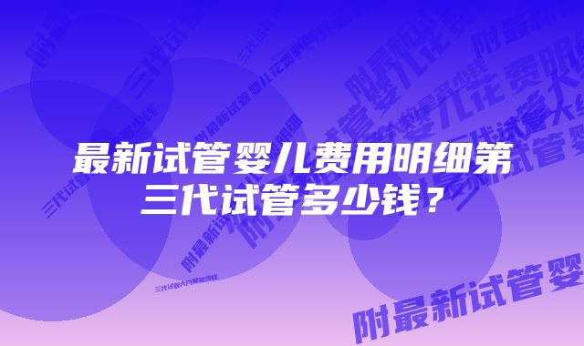 最新试管婴儿费用明细第三代试管多少钱？