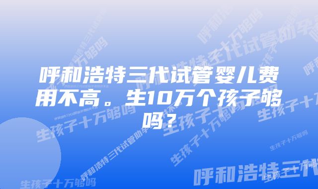 呼和浩特三代试管婴儿费用不高。生10万个孩子够吗？