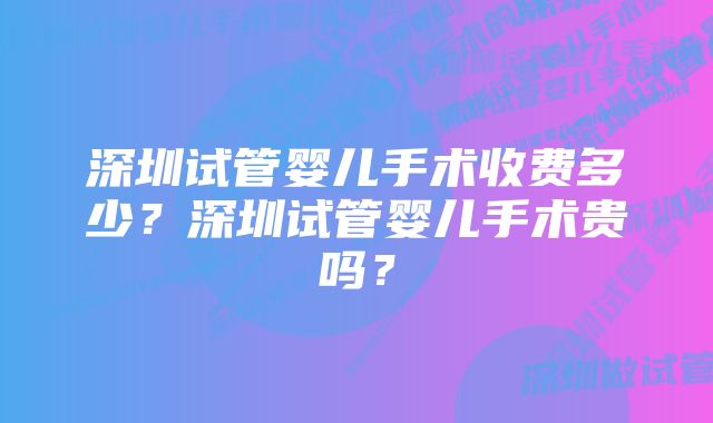 深圳试管婴儿手术收费多少？深圳试管婴儿手术贵吗？