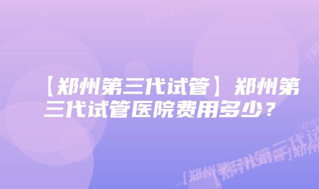 【郑州第三代试管】郑州第三代试管医院费用多少？