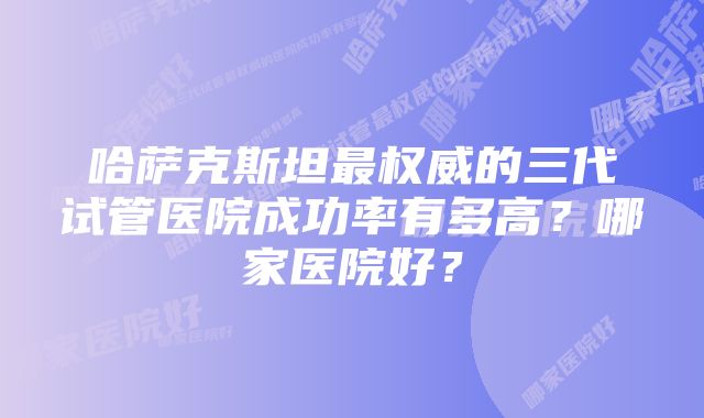 哈萨克斯坦最权威的三代试管医院成功率有多高？哪家医院好？