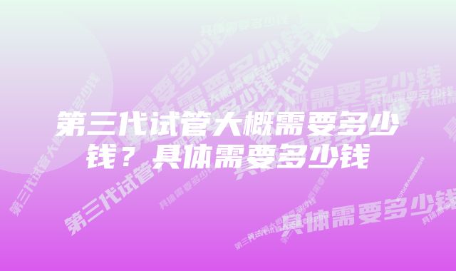 第三代试管大概需要多少钱？具体需要多少钱