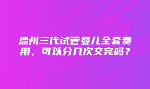 温州三代试管婴儿全套费用，可以分几次交完吗？