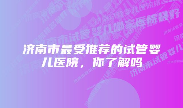 济南市最受推荐的试管婴儿医院，你了解吗