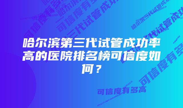 哈尔滨第三代试管成功率高的医院排名榜可信度如何？