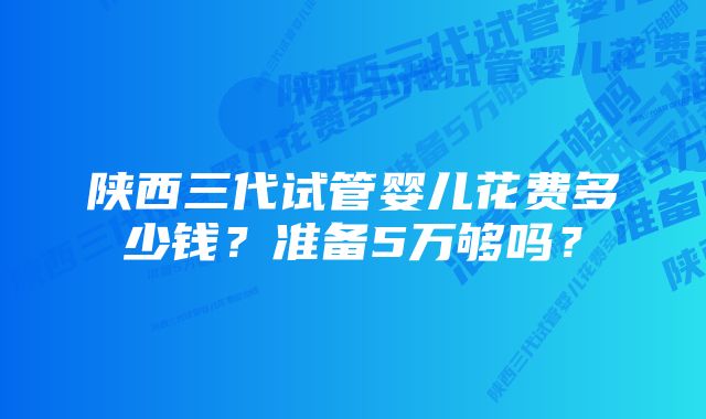 陕西三代试管婴儿花费多少钱？准备5万够吗？