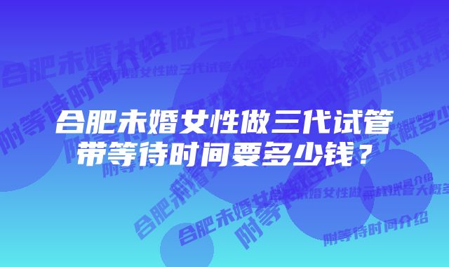 合肥未婚女性做三代试管带等待时间要多少钱？