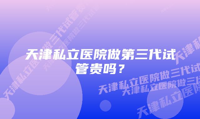 天津私立医院做第三代试管贵吗？