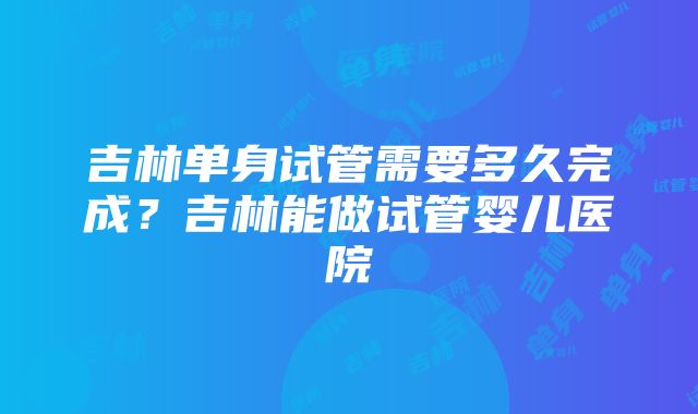 吉林单身试管需要多久完成？吉林能做试管婴儿医院