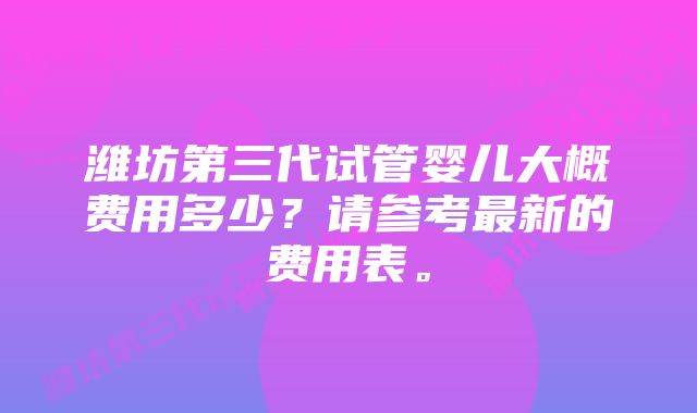 潍坊第三代试管婴儿大概费用多少？请参考最新的费用表。