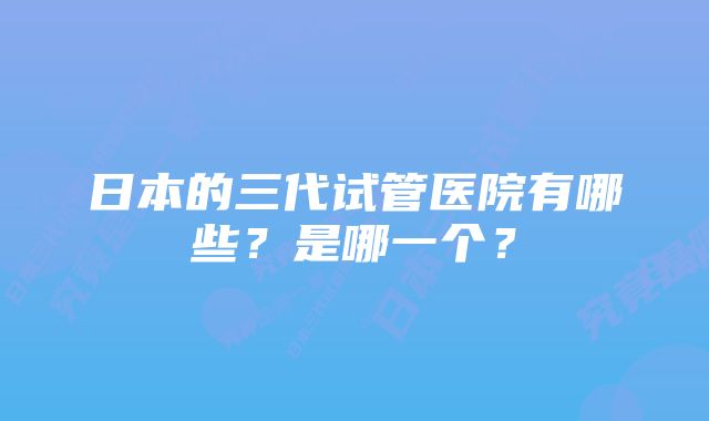 日本的三代试管医院有哪些？是哪一个？