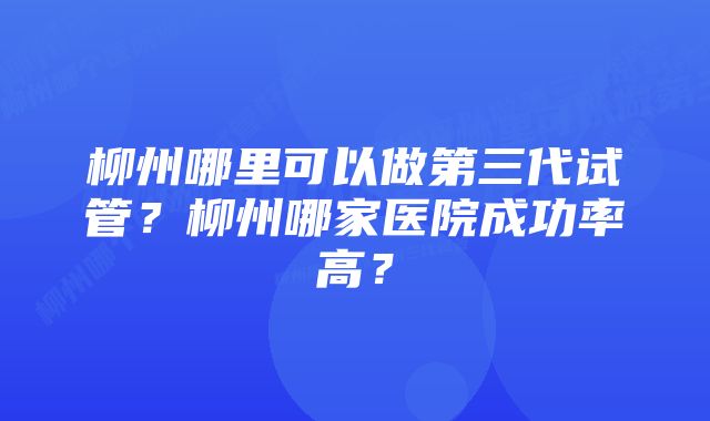 柳州哪里可以做第三代试管？柳州哪家医院成功率高？