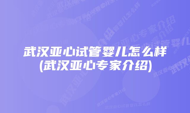 武汉亚心试管婴儿怎么样(武汉亚心专家介绍)