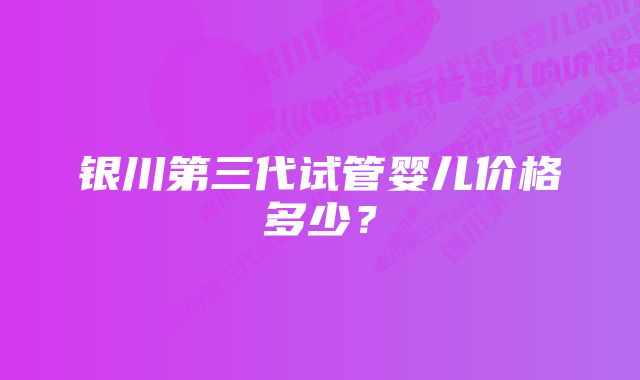 银川第三代试管婴儿价格多少？