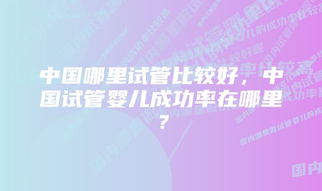 中国哪里试管比较好，中国试管婴儿成功率在哪里？