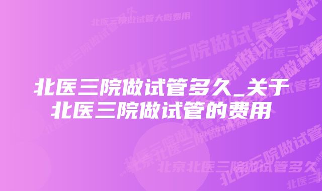 北医三院做试管多久_关于北医三院做试管的费用