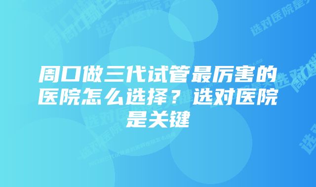 周口做三代试管最厉害的医院怎么选择？选对医院是关键