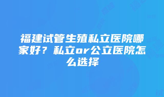 福建试管生殖私立医院哪家好？私立or公立医院怎么选择