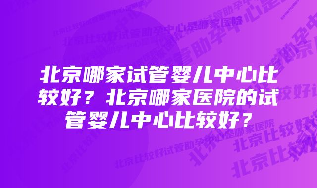 北京哪家试管婴儿中心比较好？北京哪家医院的试管婴儿中心比较好？