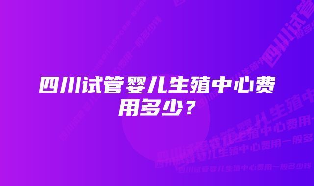 四川试管婴儿生殖中心费用多少？