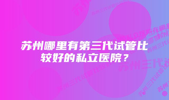 苏州哪里有第三代试管比较好的私立医院？