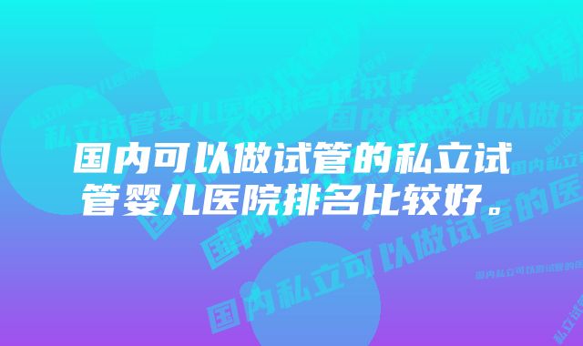 国内可以做试管的私立试管婴儿医院排名比较好。