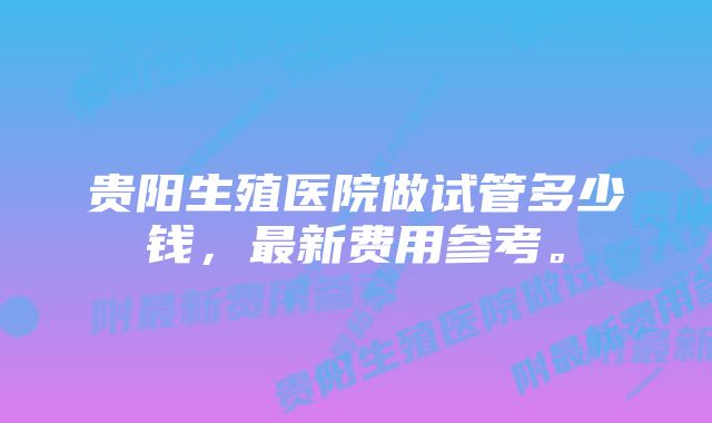 贵阳生殖医院做试管多少钱，最新费用参考。