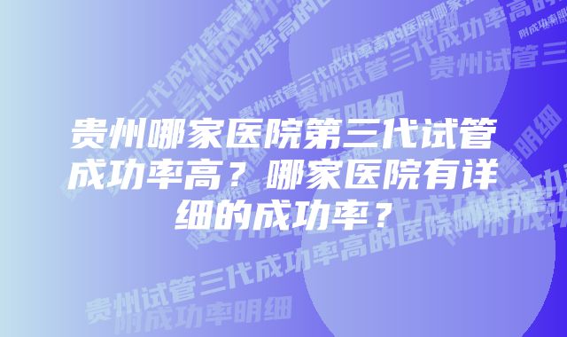 贵州哪家医院第三代试管成功率高？哪家医院有详细的成功率？