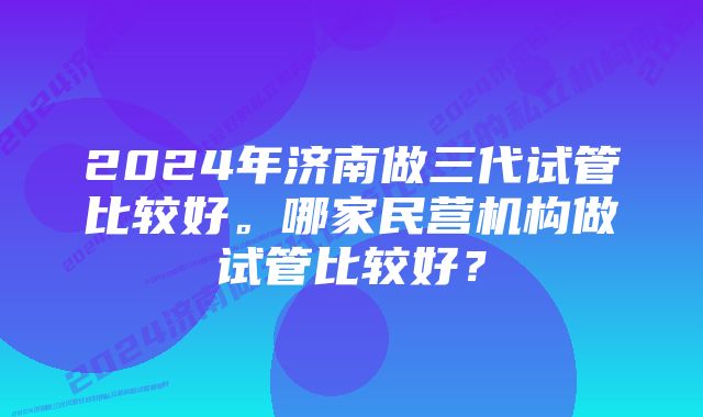 2024年济南做三代试管比较好。哪家民营机构做试管比较好？