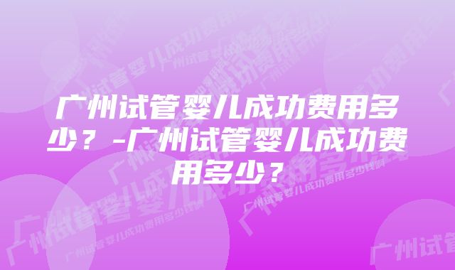 广州试管婴儿成功费用多少？-广州试管婴儿成功费用多少？