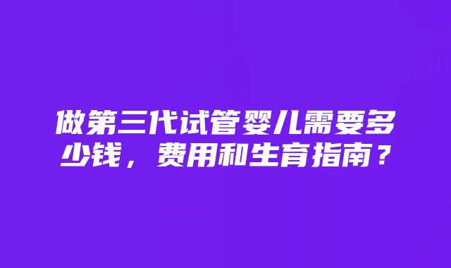 做第三代试管婴儿需要多少钱，费用和生育指南？