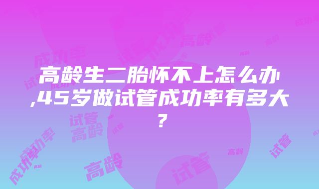 高龄生二胎怀不上怎么办,45岁做试管成功率有多大？