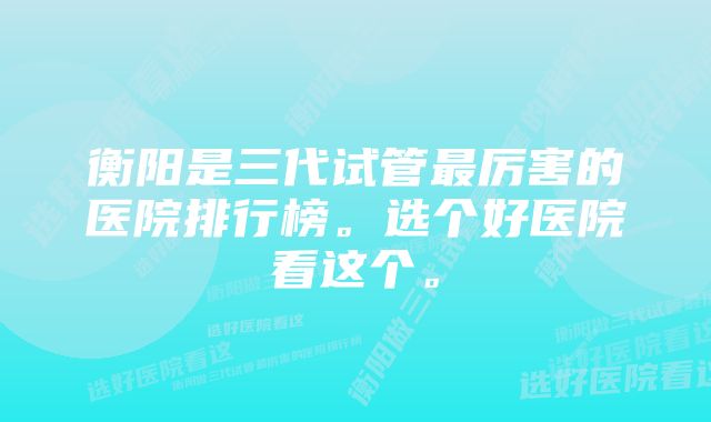 衡阳是三代试管最厉害的医院排行榜。选个好医院看这个。