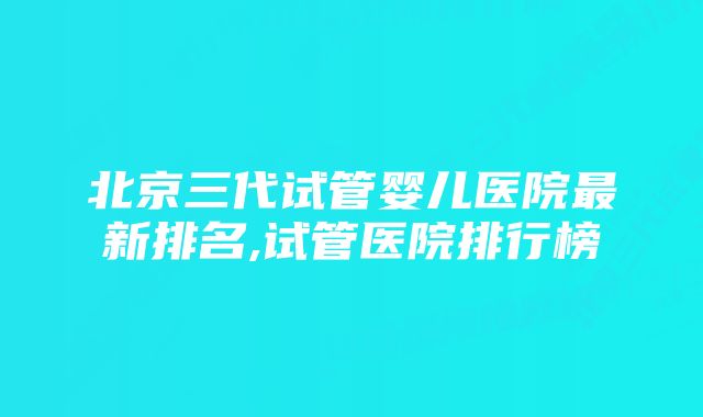 北京三代试管婴儿医院最新排名,试管医院排行榜