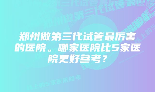 郑州做第三代试管最厉害的医院。哪家医院比5家医院更好参考？