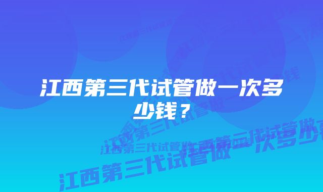 江西第三代试管做一次多少钱？