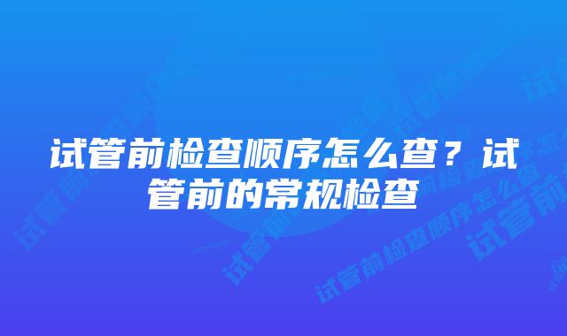 试管前检查顺序怎么查？试管前的常规检查