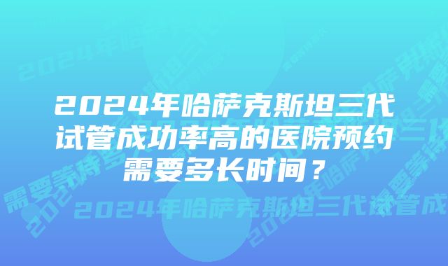 2024年哈萨克斯坦三代试管成功率高的医院预约需要多长时间？