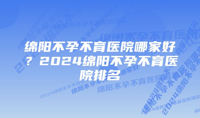 绵阳不孕不育医院哪家好？2024绵阳不孕不育医院排名