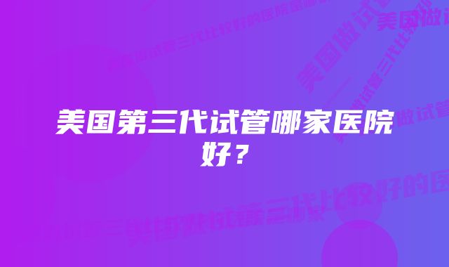 美国第三代试管哪家医院好？