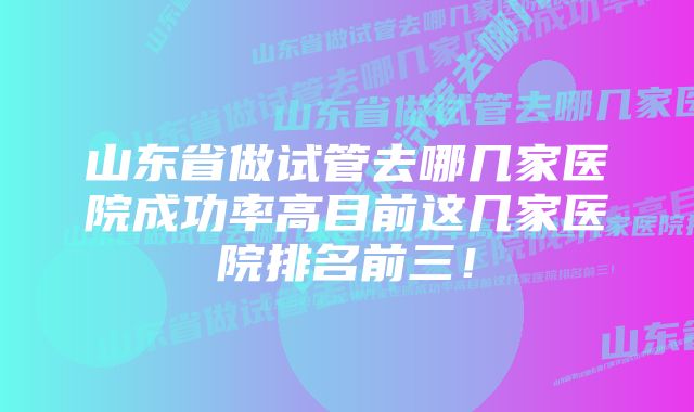 山东省做试管去哪几家医院成功率高目前这几家医院排名前三！