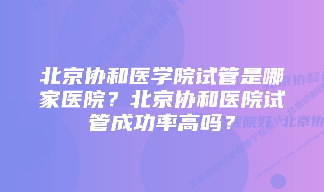 北京协和医学院试管是哪家医院？北京协和医院试管成功率高吗？