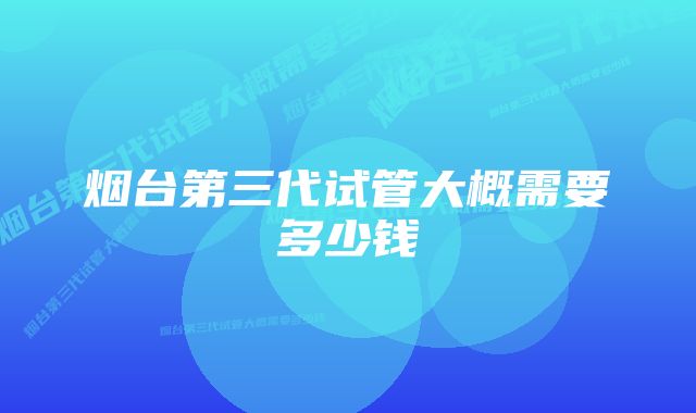 烟台第三代试管大概需要多少钱