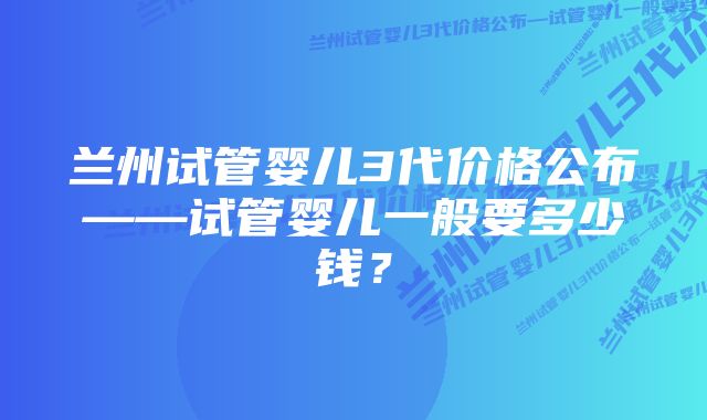 兰州试管婴儿3代价格公布——试管婴儿一般要多少钱？