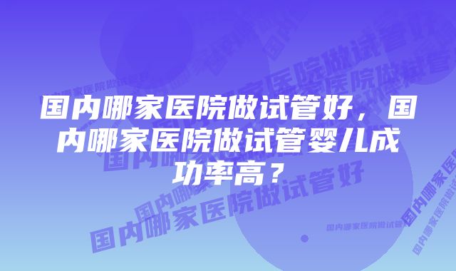 国内哪家医院做试管好，国内哪家医院做试管婴儿成功率高？