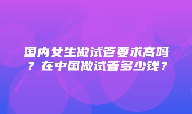 国内女生做试管要求高吗？在中国做试管多少钱？