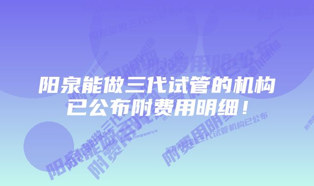 阳泉能做三代试管的机构已公布附费用明细！