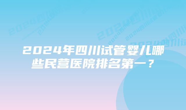 2024年四川试管婴儿哪些民营医院排名第一？