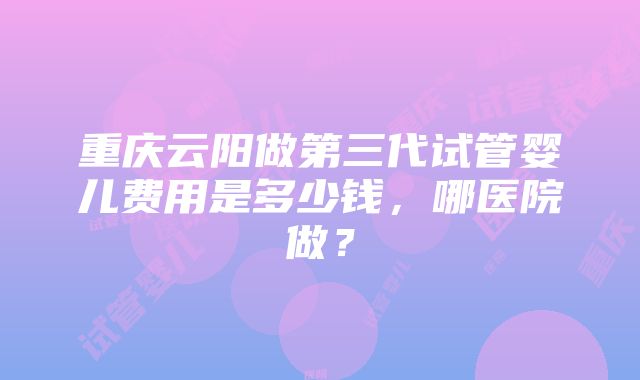 重庆云阳做第三代试管婴儿费用是多少钱，哪医院做？